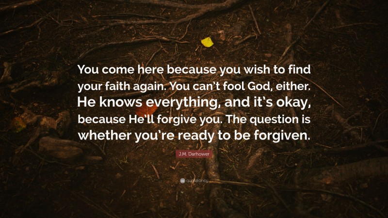 J.M. Darhower Quote: “You come here because you wish to find your faith again. You can’t fool God, either. He knows everything, and it’s okay, because He’ll forgive you. The question is whether you’re ready to be forgiven.”