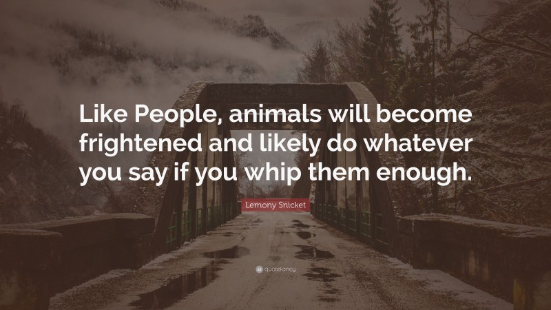 Lemony Snicket Quote: “Like People, animals will become frightened and likely do whatever you say if you whip them enough.”