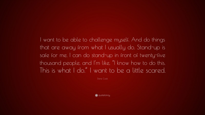 Dane Cook Quote: “I want to be able to challenge myself. And do things that are away from what I usually do. Stand-up is safe for me. I can do stand-up in front of twenty-five thousand people, and I’m like, “I know how to do this. This is what I do.” I want to be a little scared.”