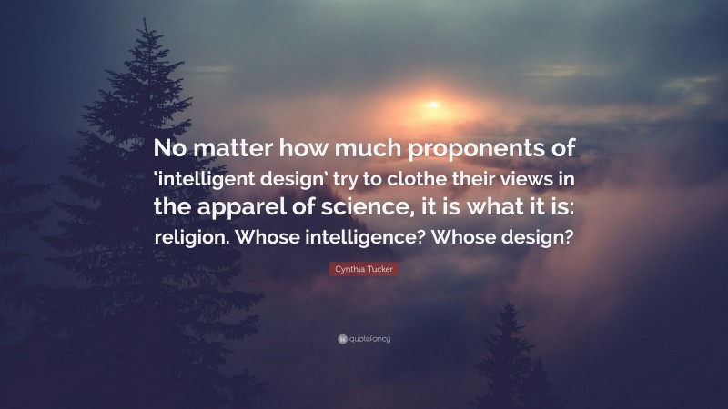 Cynthia Tucker Quote: “No matter how much proponents of ‘intelligent design’ try to clothe their views in the apparel of science, it is what it is: religion. Whose intelligence? Whose design?”