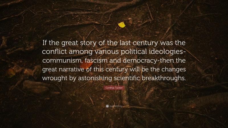 Cynthia Tucker Quote: “If the great story of the last century was the conflict among various political ideologies-communism, fascism and democracy-then the great narrative of this century will be the changes wrought by astonishing scientific breakthroughs.”