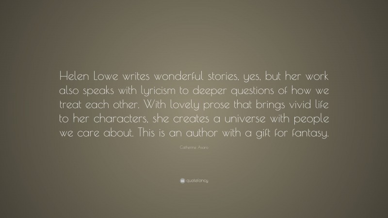 Catherine Asaro Quote: “Helen Lowe writes wonderful stories, yes, but her work also speaks with lyricism to deeper questions of how we treat each other. With lovely prose that brings vivid life to her characters, she creates a universe with people we care about. This is an author with a gift for fantasy.”