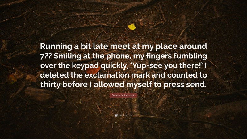 Jessica Shirvington Quote: “Running a bit late meet at my place around 7?? Smiling at the phone, my fingers fumbling over the keypad quickly, ‘Yup-see you there!’ I deleted the exclamation mark and counted to thirty before I allowed myself to press send.”