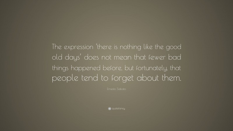 Ernesto Sabato Quote: “The expression ‘there is nothing like the good old days’ does not mean that fewer bad things happened before, but fortunately, that people tend to forget about them.”