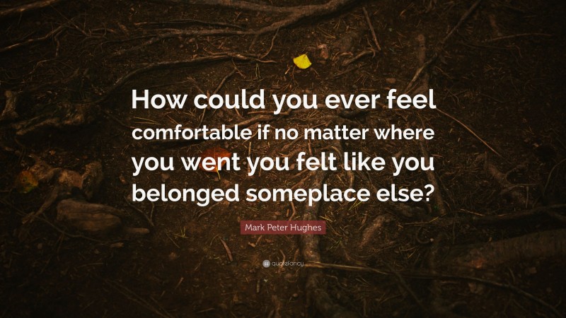 Mark Peter Hughes Quote: “How could you ever feel comfortable if no matter where you went you felt like you belonged someplace else?”