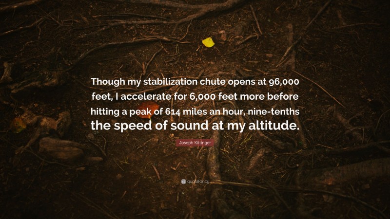 Joseph Kittinger Quote: “Though my stabilization chute opens at 96,000 feet, I accelerate for 6,000 feet more before hitting a peak of 614 miles an hour, nine-tenths the speed of sound at my altitude.”