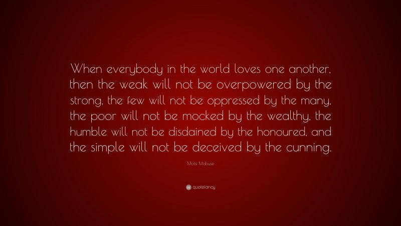 Motsi Mabuse Quote: “When everybody in the world loves one another, then the weak will not be overpowered by the strong, the few will not be oppressed by the many, the poor will not be mocked by the wealthy, the humble will not be disdained by the honoured, and the simple will not be deceived by the cunning.”