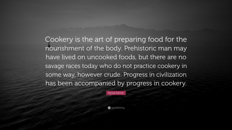 Fannie Farmer Quote: “Cookery is the art of preparing food for the nourishment of the body. Prehistoric man may have lived on uncooked foods, but there are no savage races today who do not practice cookery in some way, however crude. Progress in civilization has been accompanied by progress in cookery.”