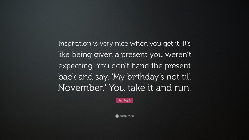 Jan Mark Quote: “Inspiration is very nice when you get it. It’s like being given a present you weren’t expecting. You don’t hand the present back and say, ‘My birthday’s not till November.’ You take it and run.”
