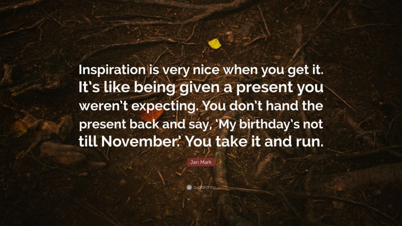 Jan Mark Quote: “Inspiration is very nice when you get it. It’s like being given a present you weren’t expecting. You don’t hand the present back and say, ‘My birthday’s not till November.’ You take it and run.”
