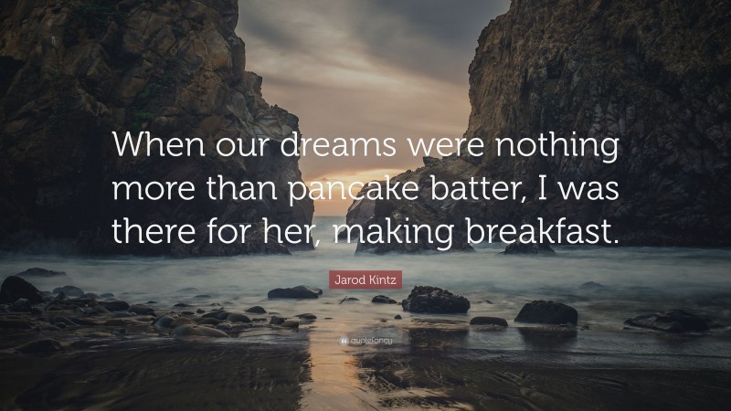 Jarod Kintz Quote: “When our dreams were nothing more than pancake batter, I was there for her, making breakfast.”