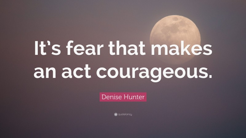 Denise Hunter Quote: “It’s fear that makes an act courageous.”
