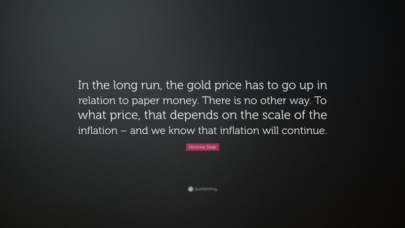 Nicholas Deak Quote: “In the long run, the gold price has to go up in relation to paper money. There is no other way. To what price, that depends on the scale of the inflation – and we know that inflation will continue.”