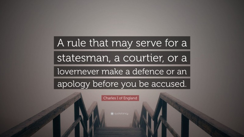 Charles I of England Quote: “A rule that may serve for a statesman, a courtier, or a lovernever make a defence or an apology before you be accused.”