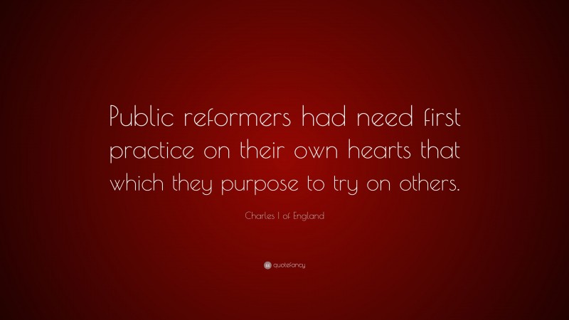 Charles I of England Quote: “Public reformers had need first practice on their own hearts that which they purpose to try on others.”