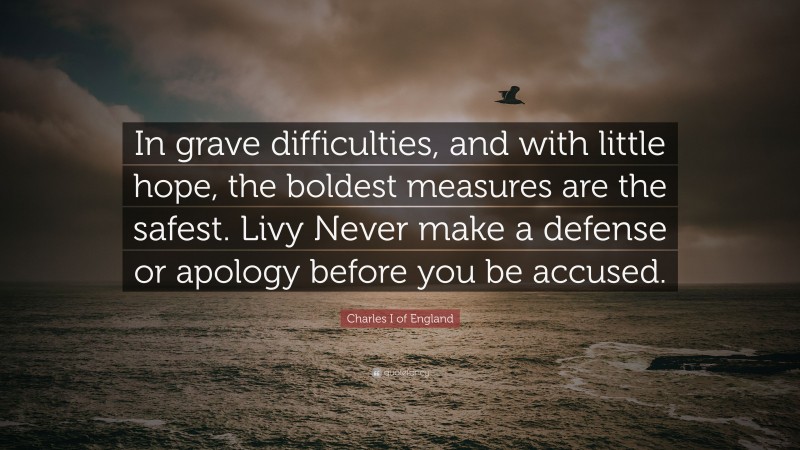 Charles I of England Quote: “In grave difficulties, and with little hope, the boldest measures are the safest. Livy Never make a defense or apology before you be accused.”