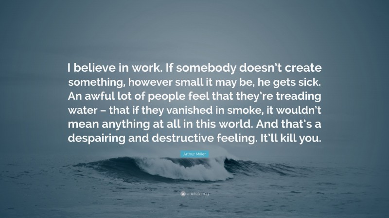 Arthur Miller Quote: “I believe in work. If somebody doesn’t create something, however small it may be, he gets sick. An awful lot of people feel that they’re treading water – that if they vanished in smoke, it wouldn’t mean anything at all in this world. And that’s a despairing and destructive feeling. It’ll kill you.”