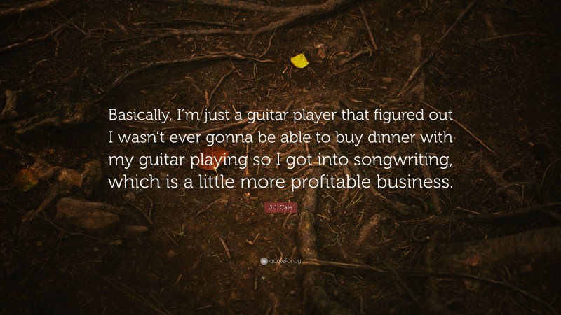 J.J. Cale Quote: “Basically, I’m just a guitar player that figured out I wasn’t ever gonna be able to buy dinner with my guitar playing so I got into songwriting, which is a little more profitable business.”