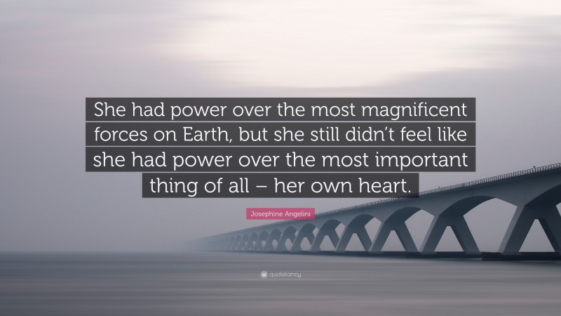 Josephine Angelini Quote: “She had power over the most magnificent forces on Earth, but she still didn’t feel like she had power over the most important thing of all – her own heart.”