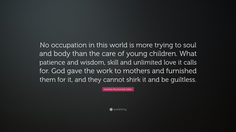 Isabella Macdonald Alden Quote: “No occupation in this world is more trying to soul and body than the care of young children. What patience and wisdom, skill and unlimited love it calls for. God gave the work to mothers and furnished them for it, and they cannot shirk it and be guiltless.”