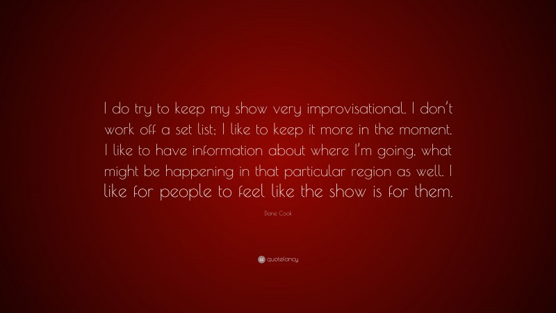 Dane Cook Quote: “I do try to keep my show very improvisational. I don’t work off a set list; I like to keep it more in the moment. I like to have information about where I’m going, what might be happening in that particular region as well. I like for people to feel like the show is for them.”