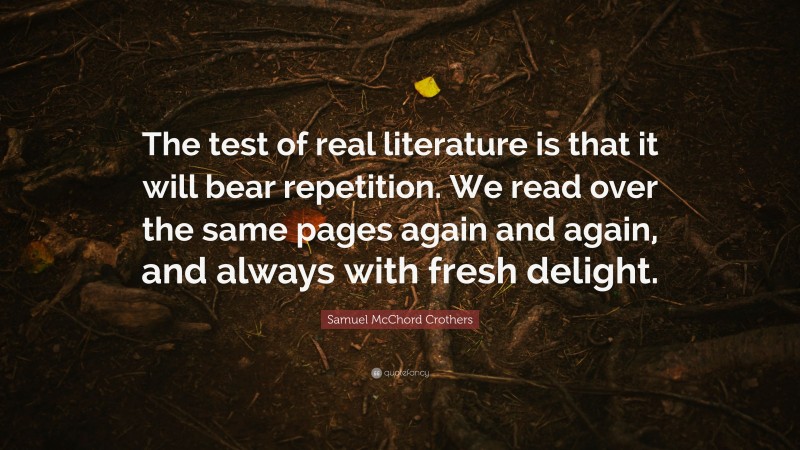 Samuel McChord Crothers Quote: “The test of real literature is that it will bear repetition. We read over the same pages again and again, and always with fresh delight.”