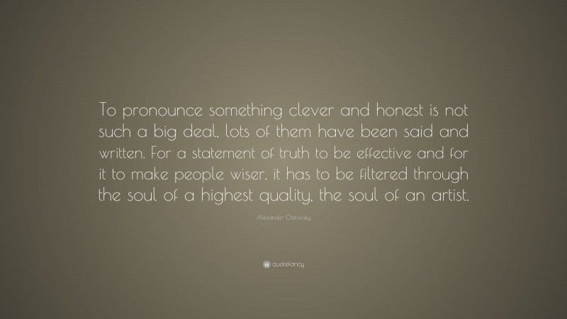Alexander Ostrovsky Quote: “To pronounce something clever and honest is not such a big deal, lots of them have been said and written. For a statement of truth to be effective and for it to make people wiser, it has to be filtered through the soul of a highest quality, the soul of an artist.”