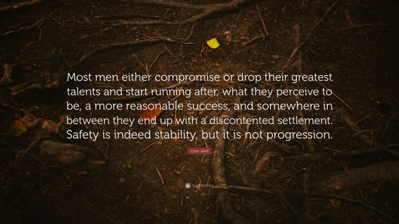 Criss Jami Quote: “Most men either compromise or drop their greatest talents and start running after, what they perceive to be, a more reasonable success, and somewhere in between they end up with a discontented settlement. Safety is indeed stability, but it is not progression.”