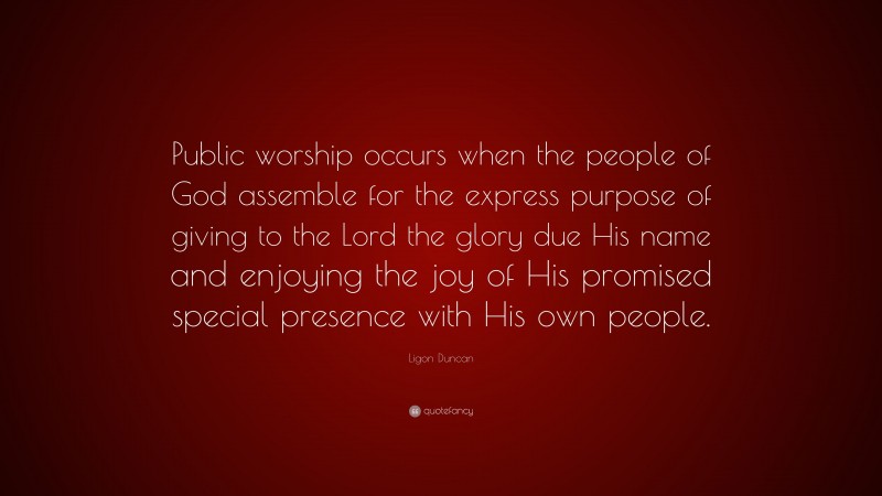Ligon Duncan Quote: “Public worship occurs when the people of God assemble for the express purpose of giving to the Lord the glory due His name and enjoying the joy of His promised special presence with His own people.”