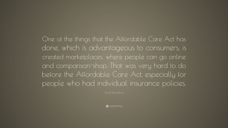 David Blumenthal Quote: “One of the things that the Affordable Care Act has done, which is advantageous to consumers, is created marketplaces, where people can go online and comparison-shop. That was very hard to do before the Affordable Care Act, especially for people who had individual insurance policies.”