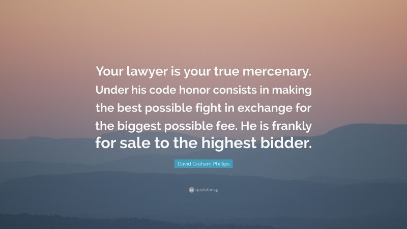 David Graham Phillips Quote: “Your lawyer is your true mercenary. Under his code honor consists in making the best possible fight in exchange for the biggest possible fee. He is frankly for sale to the highest bidder.”