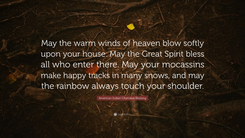 American Indian Cherokee Blessing Quote: “May the warm winds of heaven blow softly upon your house. May the Great Spirit bless all who enter there. May your mocassins make happy tracks in many snows, and may the rainbow always touch your shoulder.”
