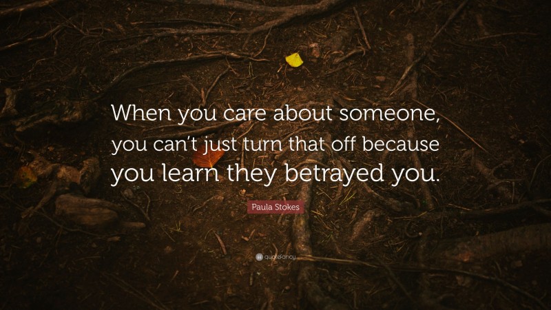 Paula Stokes Quote: “When you care about someone, you can’t just turn that off because you learn they betrayed you.”