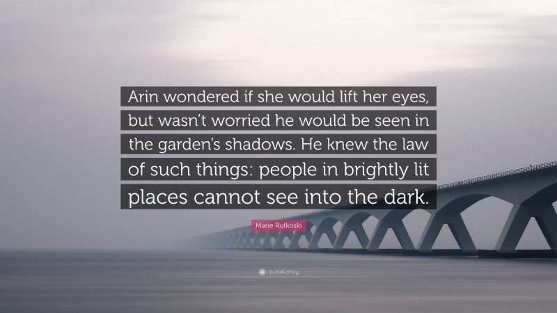 Marie Rutkoski Quote: “Arin wondered if she would lift her eyes, but wasn’t worried he would be seen in the garden’s shadows. He knew the law of such things: people in brightly lit places cannot see into the dark.”