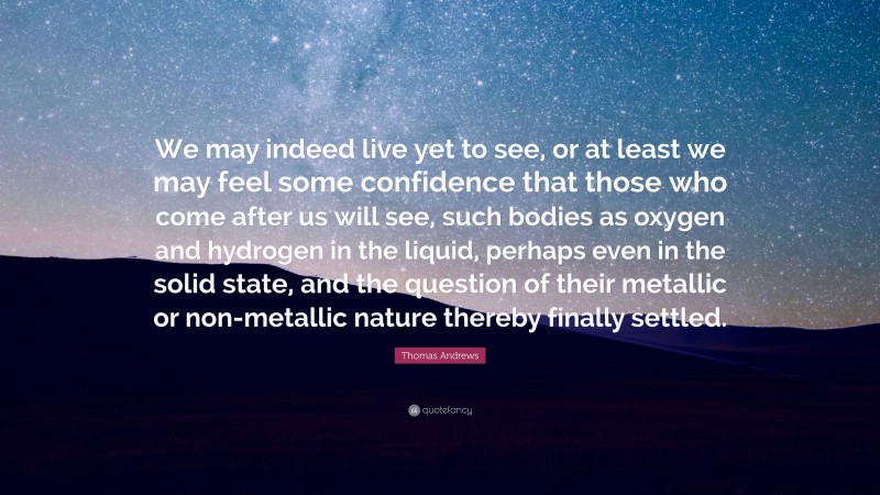 Thomas Andrews Quote: “We may indeed live yet to see, or at least we may feel some confidence that those who come after us will see, such bodies as oxygen and hydrogen in the liquid, perhaps even in the solid state, and the question of their metallic or non-metallic nature thereby finally settled.”