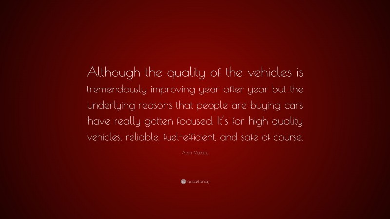 Alan Mulally Quote: “Although the quality of the vehicles is tremendously improving year after year but the underlying reasons that people are buying cars have really gotten focused. It’s for high quality vehicles, reliable, fuel-efficient, and safe of course.”