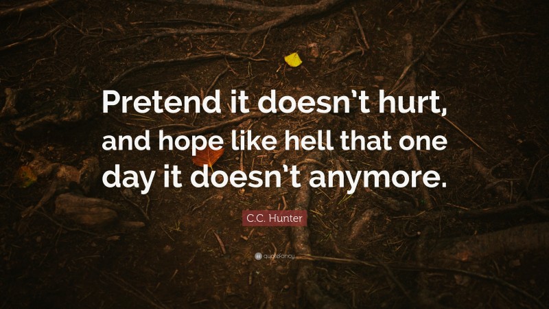 C.C. Hunter Quote: “Pretend it doesn’t hurt, and hope like hell that one day it doesn’t anymore.”