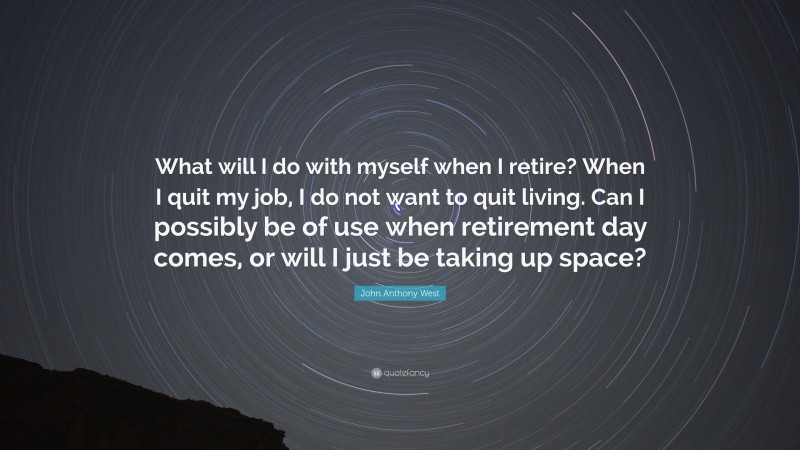 John Anthony West Quote: “What will I do with myself when I retire? When I quit my job, I do not want to quit living. Can I possibly be of use when retirement day comes, or will I just be taking up space?”