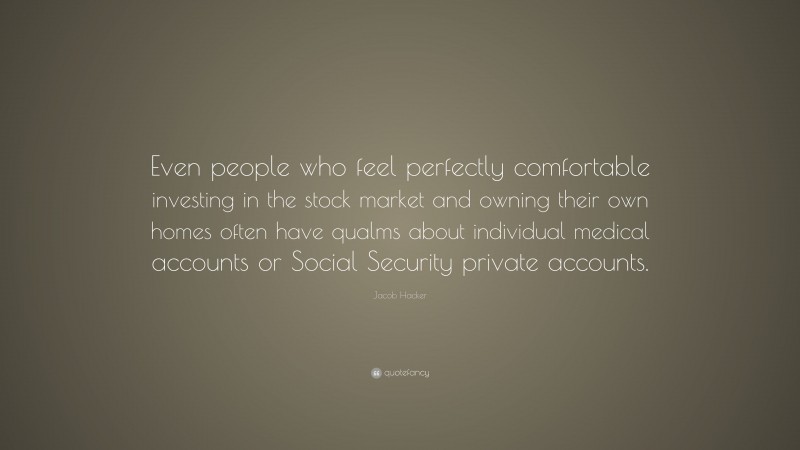 Jacob Hacker Quote: “Even people who feel perfectly comfortable investing in the stock market and owning their own homes often have qualms about individual medical accounts or Social Security private accounts.”