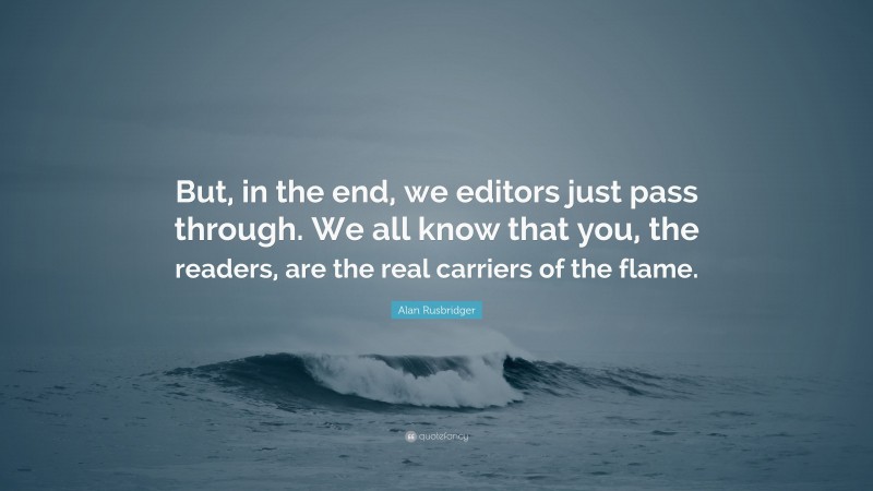 Alan Rusbridger Quote: “But, in the end, we editors just pass through. We all know that you, the readers, are the real carriers of the flame.”