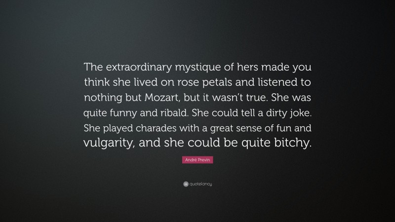 André Previn Quote: “The extraordinary mystique of hers made you think she lived on rose petals and listened to nothing but Mozart, but it wasn’t true. She was quite funny and ribald. She could tell a dirty joke. She played charades with a great sense of fun and vulgarity, and she could be quite bitchy.”