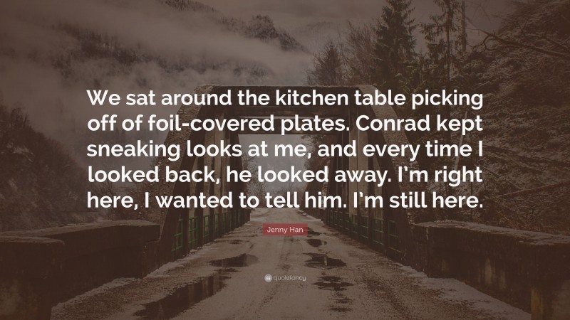Jenny Han Quote: “We sat around the kitchen table picking off of foil-covered plates. Conrad kept sneaking looks at me, and every time I looked back, he looked away. I’m right here, I wanted to tell him. I’m still here.”