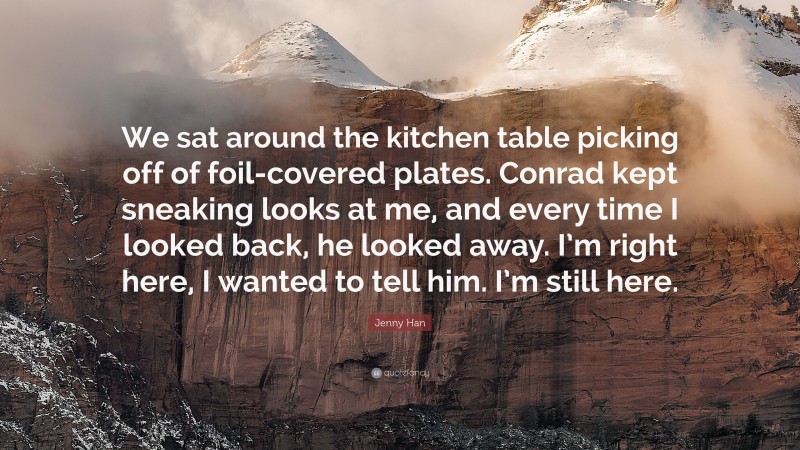 Jenny Han Quote: “We sat around the kitchen table picking off of foil-covered plates. Conrad kept sneaking looks at me, and every time I looked back, he looked away. I’m right here, I wanted to tell him. I’m still here.”