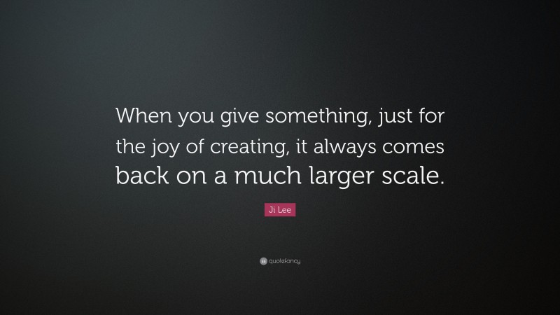Ji Lee Quote: “When you give something, just for the joy of creating, it always comes back on a much larger scale.”