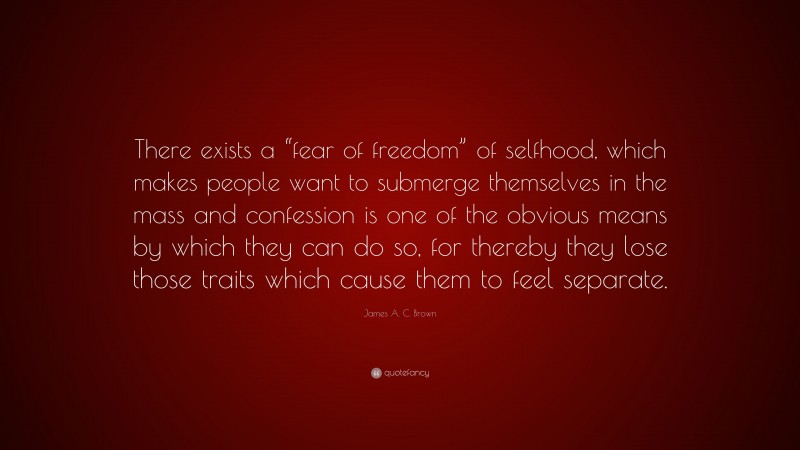 James A. C. Brown Quote: “There exists a “fear of freedom” of selfhood, which makes people want to submerge themselves in the mass and confession is one of the obvious means by which they can do so, for thereby they lose those traits which cause them to feel separate.”