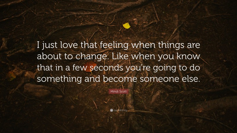 Mindi Scott Quote: “I just love that feeling when things are about to change. Like when you know that in a few seconds you’re going to do something and become someone else.”