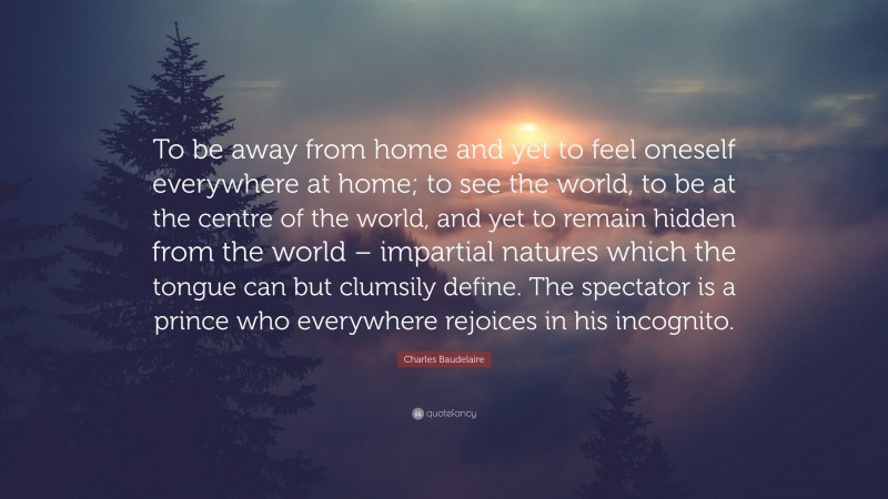 Charles Baudelaire Quote: “To be away from home and yet to feel oneself everywhere at home; to see the world, to be at the centre of the world, and yet to remain hidden from the world – impartial natures which the tongue can but clumsily define. The spectator is a prince who everywhere rejoices in his incognito.”