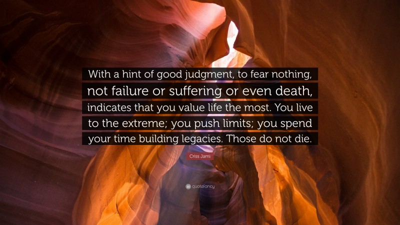 Criss Jami Quote: “With a hint of good judgment, to fear nothing, not failure or suffering or even death, indicates that you value life the most. You live to the extreme; you push limits; you spend your time building legacies. Those do not die.”