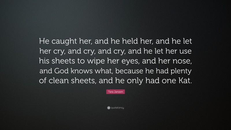 Tara Janzen Quote: “He caught her, and he held her, and he let her cry, and cry, and cry, and he let her use his sheets to wipe her eyes, and her nose, and God knows what, because he had plenty of clean sheets, and he only had one Kat.”