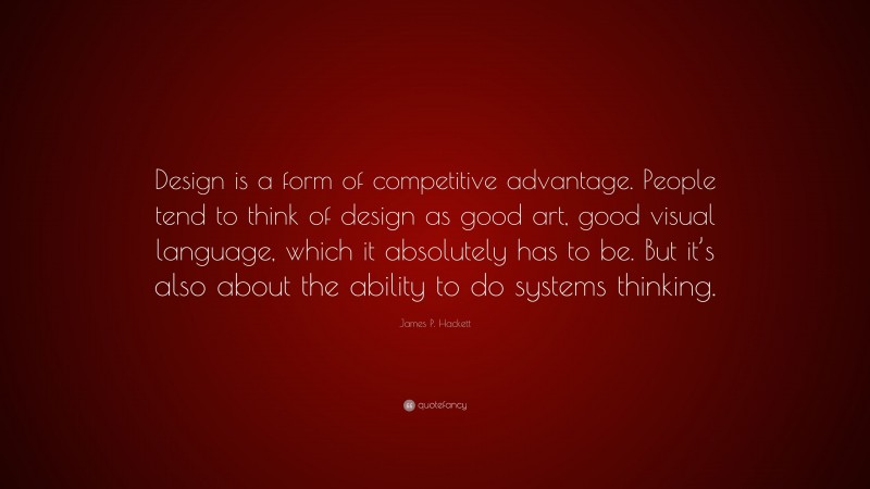 James P. Hackett Quote: “Design is a form of competitive advantage. People tend to think of design as good art, good visual language, which it absolutely has to be. But it’s also about the ability to do systems thinking.”